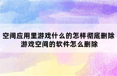 空间应用里游戏什么的怎样彻底删除 游戏空间的软件怎么删除